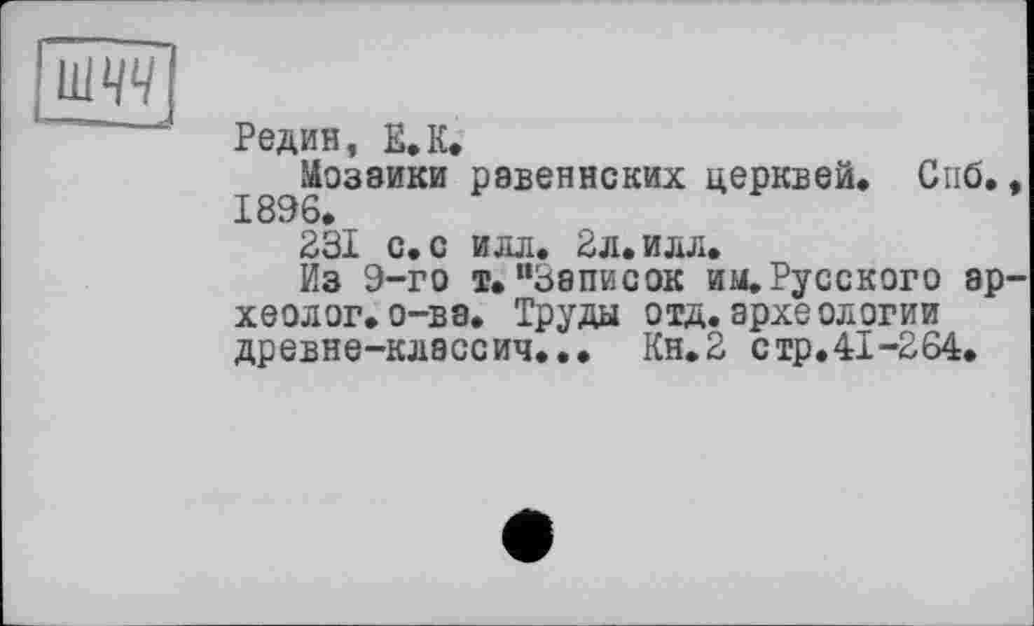 ﻿шт
Редин, ЕЛ»
Мозаики равеннских церквей. Спб., 1896.
231 с. с илл. 2л. илл.
Из 9-го і. “Записок им. Русского археолог, о-ва. Труды отд.археологии древне-классич... Кн.2 стр.41-264.